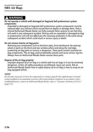 Essential Safety Equipment 
SRS Air Bags 
WARNING 
Do not operate a vehicle with damaged air bag/seat belt pretensioner system 
components: 
Expended or damaged air bag/seat belt pretensioner system components must be 
replaced after any collision which caused them to deploy or damage them. Only a 
trained Authorized Mazda Dealer can fully evaluate these systems to see that they 
will work in any subsequent accident. Driving with an expended or damaged air bag 
or pretensioner unit will not afford you the necessary protection in the event of any 
subsequent accident which could result in serious injury or death. 
Do not remove interior air bag parts: 
Removing any components such as the front seats, front dashboard, the steering 
wheel or parts on the front and rear window pillars and along the roof edge, 
containing air bag parts or sensors is dangerous. These parts contain essential air 
bag components. The air bag could accidentally activate and cause serious injuries. 
Always have an Authorized Mazda Dealer remove these parts. 
Dispose of the air bag properly: 
Improper disposal of an air bag or a vehicle with live air bags in it can be extremely 
dangerous. Unless all safety procedures are followed, injury can result. Ask an 
Authorized Mazda Dealer how to safely dispose of an air bag or how to scrap an air 
bag equipped vehicle. 
NOTE 
If it becomes necessary to have the components or wiring system for the supplementary restraint 
system modified to accommodate a person with certain medical conditions in accordance with a 
certified physician, contact an Authorized Mazda Dealer, refer to “Customer Assistance (U.S.A.)” 
(page 9-2). 
2-56 
 