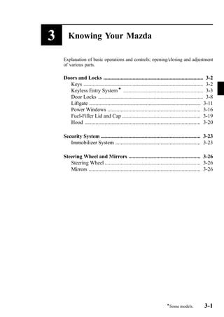 3 Knowing Your Mazda 
Explanation of basic operations and controls; opening/closing and adjustment 
of various parts. 
Doors and Locks ........................................................................... 3-2 
Keys .......................................................................................... 3-2 
Keyless Entry Systemí ............................................................ 3-3 
Door Locks ............................................................................... 3-8 
Liftgate .................................................................................... 3-11 
Power Windows ...................................................................... 3-16 
Fuel-Filler Lid and Cap ........................................................... 3-19 
Hood ....................................................................................... 3-20 
Security System ........................................................................... 3-23 
Immobilizer System ................................................................ 3-23 
Steering Wheel and Mirrors ...................................................... 3-26 
Steering Wheel ........................................................................ 3-26 
Mirrors .................................................................................... 3-26 
íSome models. 3-1 
 