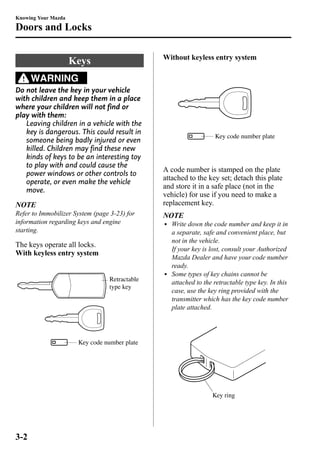 Knowing Your Mazda 
Doors and Locks 
Keys 
WARNING 
Do not leave the key in your vehicle 
with children and keep them in a place 
where your children will not find or 
play with them: 
Leaving children in a vehicle with the 
key is dangerous. This could result in 
someone being badly injured or even 
killed. Children may find these new 
kinds of keys to be an interesting toy 
to play with and could cause the 
power windows or other controls to 
operate, or even make the vehicle 
move. 
NOTE 
Refer to Immobilizer System (page 3-23) for 
information regarding keys and engine 
starting. 
The keys operate all locks. 
With keyless entry system 
Retractable 
type key 
Key code number plate 
Without keyless entry system 
Key code number plate 
A code number is stamped on the plate 
attached to the key set; detach this plate 
and store it in a safe place (not in the 
vehicle) for use if you need to make a 
replacement key. 
NOTE 
l Write down the code number and keep it in 
a separate, safe and convenient place, but 
not in the vehicle. 
If your key is lost, consult your Authorized 
Mazda Dealer and have your code number 
ready. 
l Some types of key chains cannot be 
attached to the retractable type key. In this 
case, use the key ring provided with the 
transmitter which has the key code number 
plate attached. 
Key ring 
3-2 
 