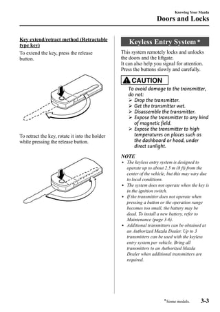 Key extend/retract method (Retractable 
type key) 
To extend the key, press the release 
button. 
To retract the key, rotate it into the holder 
while pressing the release button. 
Knowing Your Mazda 
Doors and Locks 
Keyless Entry Systemí 
This system remotely locks and unlocks 
the doors and the liftgate. 
It can also help you signal for attention. 
Press the buttons slowly and carefully. 
CAUTION 
To avoid damage to the transmitter, 
do not: 
Ø Drop the transmitter. 
Ø Get the transmitter wet. 
Ø Disassemble the transmitter. 
Ø Expose the transmitter to any kind 
of magnetic field. 
Ø Expose the transmitter to high 
temperatures on places such as 
the dashboard or hood, under 
direct sunlight. 
NOTE 
l The keyless entry system is designed to 
operate up to about 2.5 m (8 ft) from the 
center of the vehicle, but this may vary due 
to local conditions. 
l The system does not operate when the key is 
in the ignition switch. 
l If the transmitter does not operate when 
pressing a button or the operation range 
becomes too small, the battery may be 
dead. To install a new battery, refer to 
Maintenance (page 3-6). 
l Additional transmitters can be obtained at 
an Authorized Mazda Dealer. Up to 3 
transmitters can be used with the keyless 
entry system per vehicle. Bring all 
transmitters to an Authorized Mazda 
Dealer when additional transmitters are 
required. 
íSome models. 3-3 
 