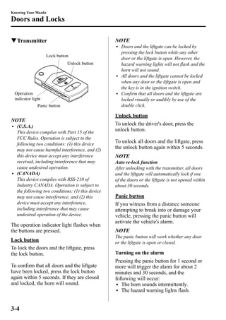 Knowing Your Mazda 
Doors and Locks 
qTransmitter 
Lock button 
Unlock button 
Operation 
indicator light 
Panic button 
NOTE 
l (U.S.A.) 
This device complies with Part 15 of the 
FCC Rules. Operation is subject to the 
following two conditions: (1) this device 
may not cause harmful interference, and (2) 
this device must accept any interference 
received, including interference that may 
cause undesired operation. 
l (CANADA) 
This device complies with RSS-210 of 
Industry CANADA. Operation is subject to 
the following two conditions: (1) this device 
may not cause interference, and (2) this 
device must accept any interference, 
including interference that may cause 
undesired operation of the device. 
The operation indicator light flashes when 
the buttons are pressed. 
Lock button 
To lock the doors and the liftgate, press 
the lock button. 
To confirm that all doors and the liftgate 
have been locked, press the lock button 
again within 5 seconds. If they are closed 
and locked, the horn will sound. 
NOTE 
l Doors and the liftgate can be locked by 
pressing the lock button while any other 
door or the liftgate is open. However, the 
hazard warning lights will not flash and the 
horn will not sound. 
l All doors and the liftgate cannot be locked 
when any door or the liftgate is open and 
the key is in the ignition switch. 
l Confirm that all doors and the liftgate are 
locked visually or audibly by use of the 
double click. 
Unlock button 
To unlock the driver's door, press the 
unlock button. 
To unlock all doors and the liftgate, press 
the unlock button again within 5 seconds. 
NOTE 
Auto re-lock function 
After unlocking with the transmitter, all doors 
and the liftgate will automatically lock if one 
of the doors or the liftgate is not opened within 
about 30 seconds. 
Panic button 
If you witness from a distance someone 
attempting to break into or damage your 
vehicle, pressing the panic button will 
activate the vehicle's alarm. 
NOTE 
The panic button will work whether any door 
or the liftgate is open or closed. 
Turning on the alarm 
Pressing the panic button for 1 second or 
more will trigger the alarm for about 2 
minutes and 30 seconds, and the 
following will occur: 
l The horn sounds intermittently. 
l The hazard warning lights flash. 
3-4 
 