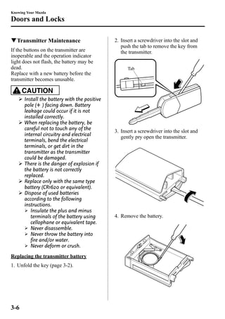 Knowing Your Mazda 
Doors and Locks 
qTransmitter Maintenance 
If the buttons on the transmitter are 
inoperable and the operation indicator 
light does not flash, the battery may be 
dead. 
Replace with a new battery before the 
transmitter becomes unusable. 
CAUTION 
Ø Install the battery with the positive 
pole ( ) facing down. Battery 
leakage could occur if it is not 
installed correctly. 
Ø When replacing the battery, be 
careful not to touch any of the 
internal circuitry and electrical 
terminals, bend the electrical 
terminals, or get dirt in the 
transmitter as the transmitter 
could be damaged. 
Ø There is the danger of explosion if 
the battery is not correctly 
replaced. 
Ø Replace only with the same type 
battery (CR1620 or equivalent). 
Ø Dispose of used batteries 
according to the following 
instructions. 
Ø Insulate the plus and minus 
terminals of the battery using 
cellophane or equivalent tape. 
Ø Never disassemble. 
Ø Never throw the battery into 
fire and/or water. 
Ø Never deform or crush. 
Replacing the transmitter battery 
1. Unfold the key (page 3-2). 
2. Insert a screwdriver into the slot and 
push the tab to remove the key from 
the transmitter. 
Tab 
3. Insert a screwdriver into the slot and 
gently pry open the transmitter. 
4. Remove the battery. 
3-6 
 