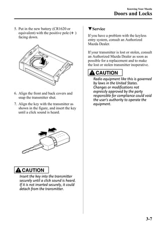 5. Put in the new battery (CR1620 or 
equivalent) with the positive pole ( ) 
facing down. 
6. Align the front and back covers and 
snap the transmitter shut. 
7. Align the key with the transmitter as 
shown in the figure, and insert the key 
until a click sound is heard. 
CAUTION 
Insert the key into the transmitter 
securely until a click sound is heard. 
If it is not inserted securely, it could 
detach from the transmitter. 
Knowing Your Mazda 
Doors and Locks 
qService 
If you have a problem with the keyless 
entry system, consult an Authorized 
Mazda Dealer. 
If your transmitter is lost or stolen, consult 
an Authorized Mazda Dealer as soon as 
possible for a replacement and to make 
the lost or stolen transmitter inoperative. 
CAUTION 
Radio equipment like this is governed 
by laws in the United States. 
Changes or modifications not 
expressly approved by the party 
responsible for compliance could void 
the user's authority to operate the 
equipment. 
3-7 
 