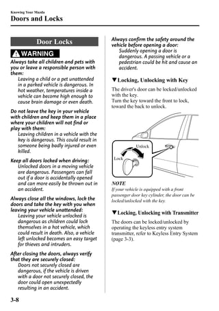 Knowing Your Mazda 
Doors and Locks 
Door Locks 
WARNING 
Always take all children and pets with 
you or leave a responsible person with 
them: 
Leaving a child or a pet unattended 
in a parked vehicle is dangerous. In 
hot weather, temperatures inside a 
vehicle can become high enough to 
cause brain damage or even death. 
Do not leave the key in your vehicle 
with children and keep them in a place 
where your children will not find or 
play with them: 
Leaving children in a vehicle with the 
key is dangerous. This could result in 
someone being badly injured or even 
killed. 
Keep all doors locked when driving: 
Unlocked doors in a moving vehicle 
are dangerous. Passengers can fall 
out if a door is accidentally opened 
and can more easily be thrown out in 
an accident. 
Always close all the windows, lock the 
doors and take the key with you when 
leaving your vehicle unattended: 
Leaving your vehicle unlocked is 
dangerous as children could lock 
themselves in a hot vehicle, which 
could result in death. Also, a vehicle 
left unlocked becomes an easy target 
for thieves and intruders. 
After closing the doors, always verify 
that they are securely closed: 
Doors not securely closed are 
dangerous, if the vehicle is driven 
with a door not securely closed, the 
door could open unexpectedly 
resulting in an accident. 
Always confirm the safety around the 
vehicle before opening a door: 
Suddenly opening a door is 
dangerous. A passing vehicle or a 
pedestrian could be hit and cause an 
accident. 
qLocking, Unlocking with Key 
The driver's door can be locked/unlocked 
with the key. 
Turn the key toward the front to lock, 
toward the back to unlock. 
Unlock 
Lock 
NOTE 
If your vehicle is equipped with a front 
passenger door key cylinder, the door can be 
locked/unlocked with the key. 
qLocking, Unlocking with Transmitter 
The doors can be locked/unlocked by 
operating the keyless entry system 
transmitter, refer to Keyless Entry System 
(page 3-3). 
3-8 
 
