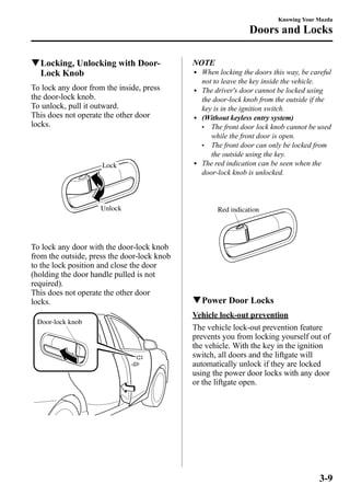 qLocking, Unlocking with Door- 
Lock Knob 
To lock any door from the inside, press 
the door-lock knob. 
To unlock, pull it outward. 
This does not operate the other door 
locks. 
Lock 
Unlock 
To lock any door with the door-lock knob 
from the outside, press the door-lock knob 
to the lock position and close the door 
(holding the door handle pulled is not 
required). 
This does not operate the other door 
locks. 
Door-lock knob 
Knowing Your Mazda 
Doors and Locks 
NOTE 
l When locking the doors this way, be careful 
not to leave the key inside the vehicle. 
l The driver's door cannot be locked using 
the door-lock knob from the outside if the 
key is in the ignition switch. 
l (Without keyless entry system) 
l The front door lock knob cannot be used 
while the front door is open. 
l The front door can only be locked from 
the outside using the key. 
l The red indication can be seen when the 
door-lock knob is unlocked. 
Red indication 
qPower Door Locks 
Vehicle lock-out prevention 
The vehicle lock-out prevention feature 
prevents you from locking yourself out of 
the vehicle. With the key in the ignition 
switch, all doors and the liftgate will 
automatically unlock if they are locked 
using the power door locks with any door 
or the liftgate open. 
3-9 
 