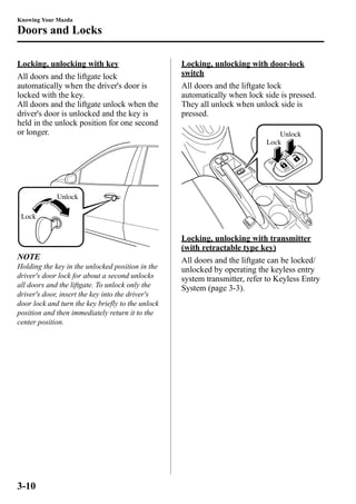 Knowing Your Mazda 
Doors and Locks 
Locking, unlocking with key 
All doors and the liftgate lock 
automatically when the driver's door is 
locked with the key. 
All doors and the liftgate unlock when the 
driver's door is unlocked and the key is 
held in the unlock position for one second 
or longer. 
Unlock 
Lock 
NOTE 
Holding the key in the unlocked position in the 
driver's door lock for about a second unlocks 
all doors and the liftgate. To unlock only the 
driver's door, insert the key into the driver's 
door lock and turn the key briefly to the unlock 
position and then immediately return it to the 
center position. 
Locking, unlocking with door-lock 
switch 
All doors and the liftgate lock 
automatically when lock side is pressed. 
They all unlock when unlock side is 
pressed. 
Unlock 
Lock 
Locking, unlocking with transmitter 
(with retractable type key) 
All doors and the liftgate can be locked/ 
unlocked by operating the keyless entry 
system transmitter, refer to Keyless Entry 
System (page 3-3). 
3-10 
 
