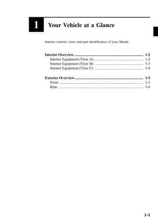 1 Your Vehicle at a Glance 
Interior, exterior views and part identification of your Mazda. 
Interior Overview .......................................................................... 1-2 
Interior Equipment (View A) .................................................... 1-2 
Interior Equipment (View B) .................................................... 1-3 
Interior Equipment (View C) .................................................... 1-4 
Exterior Overview ......................................................................... 1-5 
Front .......................................................................................... 1-5 
Rear ........................................................................................... 1-6 
1-1 
 