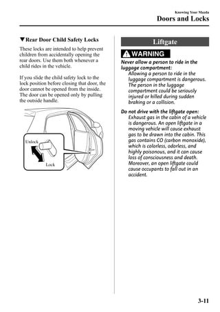 qRear Door Child Safety Locks 
These locks are intended to help prevent 
children from accidentally opening the 
rear doors. Use them both whenever a 
child rides in the vehicle. 
If you slide the child safety lock to the 
lock position before closing that door, the 
door cannot be opened from the inside. 
The door can be opened only by pulling 
the outside handle. 
Lock 
Unlock 
Knowing Your Mazda 
Doors and Locks 
Liftgate 
WARNING 
Never allow a person to ride in the 
luggage compartment: 
Allowing a person to ride in the 
luggage compartment is dangerous. 
The person in the luggage 
compartment could be seriously 
injured or killed during sudden 
braking or a collision. 
Do not drive with the liftgate open: 
Exhaust gas in the cabin of a vehicle 
is dangerous. An open liftgate in a 
moving vehicle will cause exhaust 
gas to be drawn into the cabin. This 
gas contains CO (carbon monoxide), 
which is colorless, odorless, and 
highly poisonous, and it can cause 
loss of consciousness and death. 
Moreover, an open liftgate could 
cause occupants to fall out in an 
accident. 
3-11 
 