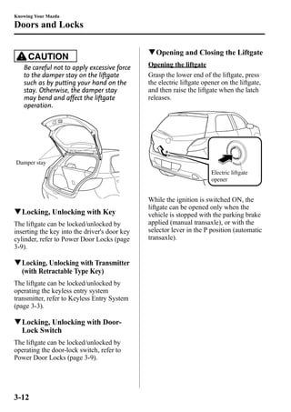 Knowing Your Mazda 
Doors and Locks 
CAUTION 
Be careful not to apply excessive force 
to the damper stay on the liftgate 
such as by putting your hand on the 
stay. Otherwise, the damper stay 
may bend and affect the liftgate 
operation. 
Damper stay 
qLocking, Unlocking with Key 
The liftgate can be locked/unlocked by 
inserting the key into the driver's door key 
cylinder, refer to Power Door Locks (page 
3-9). 
qLocking, Unlocking with Transmitter 
(with Retractable Type Key) 
The liftgate can be locked/unlocked by 
operating the keyless entry system 
transmitter, refer to Keyless Entry System 
(page 3-3). 
qLocking, Unlocking with Door- 
Lock Switch 
The liftgate can be locked/unlocked by 
operating the door-lock switch, refer to 
Power Door Locks (page 3-9). 
qOpening and Closing the Liftgate 
Opening the liftgate 
Grasp the lower end of the liftgate, press 
the electric liftgate opener on the liftgate, 
and then raise the liftgate when the latch 
releases. 
Electric liftgate 
opener 
While the ignition is switched ON, the 
liftgate can be opened only when the 
vehicle is stopped with the parking brake 
applied (manual transaxle), or with the 
selector lever in the P position (automatic 
transaxle). 
3-12 
 