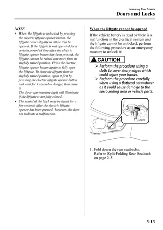 NOTE 
l When the liftgate is unlocked by pressing 
the electric liftgate opener button, the 
liftgate raises slightly to allow it to be 
opened. If the liftgate is not operated for a 
certain period of time after the electric 
liftgate opener button has been pressed, the 
liftgate cannot be raised any more from its 
slightly raised position. Press the electric 
liftgate opener button again to fully open 
the liftgate. To close the liftgate from its 
slightly raised position, open it first by 
pressing the electric liftgate opener button 
and wait for 1 second or longer, then close 
it. 
The door-ajar warning light will illuminate 
if the liftgate is not fully closed. 
l The sound of the latch may be heard for a 
few seconds after the electric liftgate 
opener has been pressed, however, this does 
not indicate a malfunction. 
Knowing Your Mazda 
Doors and Locks 
When the liftgate cannot be opened 
If the vehicle battery is dead or there is a 
malfunction in the electrical system and 
the liftgate cannot be unlocked, perform 
the following procedure as an emergency 
measure to unlock it: 
CAUTION 
Ø Perform the procedure using a 
cloth to cover sharp edges which 
could injure your hands. 
Ø Perform the procedure carefully 
when using a flathead screwdriver 
as it could cause damage to the 
surrounding area or vehicle parts. 
Lever 
1. Fold down the rear seatbacks. 
Refer to Split-Folding Rear Seatback 
on page 2-5. 
3-13 
 