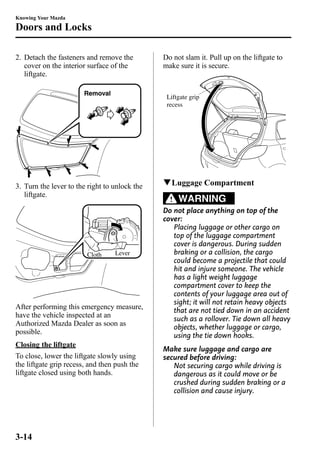 Knowing Your Mazda 
Doors and Locks 
2. Detach the fasteners and remove the 
cover on the interior surface of the 
liftgate. 
Removal 
3. Turn the lever to the right to unlock the 
liftgate. 
Cloth Lever 
After performing this emergency measure, 
have the vehicle inspected at an 
Authorized Mazda Dealer as soon as 
possible. 
Closing the liftgate 
To close, lower the liftgate slowly using 
the liftgate grip recess, and then push the 
liftgate closed using both hands. 
Do not slam it. Pull up on the liftgate to 
make sure it is secure. 
Liftgate grip 
recess 
qLuggage Compartment 
WARNING 
Do not place anything on top of the 
cover: 
Placing luggage or other cargo on 
top of the luggage compartment 
cover is dangerous. During sudden 
braking or a collision, the cargo 
could become a projectile that could 
hit and injure someone. The vehicle 
has a light weight luggage 
compartment cover to keep the 
contents of your luggage area out of 
sight; it will not retain heavy objects 
that are not tied down in an accident 
such as a rollover. Tie down all heavy 
objects, whether luggage or cargo, 
using the tie down hooks. 
Make sure luggage and cargo are 
secured before driving: 
Not securing cargo while driving is 
dangerous as it could move or be 
crushed during sudden braking or a 
collision and cause injury. 
3-14 
 