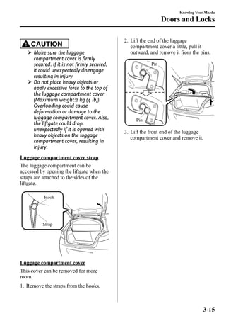 CAUTION 
Ø Make sure the luggage 
compartment cover is firmly 
secured. If it is not firmly secured, 
it could unexpectedly disengage 
resulting in injury. 
Ø Do not place heavy objects or 
apply excessive force to the top of 
the luggage compartment cover 
(Maximum weight:2 kg (4 lb)). 
Overloading could cause 
deformation or damage to the 
luggage compartment cover. Also, 
the liftgate could drop 
unexpectedly if it is opened with 
heavy objects on the luggage 
compartment cover, resulting in 
injury. 
Luggage compartment cover strap 
The luggage compartment can be 
accessed by opening the liftgate when the 
straps are attached to the sides of the 
liftgate. 
Hook 
Strap 
Luggage compartment cover 
This cover can be removed for more 
room. 
1. Remove the straps from the hooks. 
Knowing Your Mazda 
Doors and Locks 
2. Lift the end of the luggage 
compartment cover a little, pull it 
outward, and remove it from the pins. 
Pin 
Pin 
3. Lift the front end of the luggage 
compartment cover and remove it. 
3-15 
 