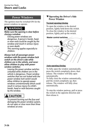 Knowing Your Mazda 
Doors and Locks 
Power Windows 
The ignition must be switched ON for the 
power windows to operate. 
WARNING 
Make sure the opening is clear before 
closing a window: 
Closing power windows are 
dangerous. A person's hands, head, 
or even neck could be caught by the 
window and result in serious injury 
or even death. 
This warning applies especially to 
children. 
Always lock all passenger power 
windows with the power window lock 
switch on the driver's side while 
children are in the vehicle, and never 
allow children to play with power 
window switches: 
Leaving the power window switches 
unlocked while children are in the 
vehicle is dangerous. Power window 
switches that are not locked with the 
power window lock switch would 
allow children to operate power 
windows unintentionally which could 
result in serious injury if a child's 
hands, head or neck becomes caught 
by the window. 
CAUTION 
To prevent burning out the fuse and 
damaging the power window system, 
do not open or close more than three 
windows at once. 
qOperating the Driver's Side 
PowerWindow 
Normal opening/closing 
To open the window to the desired 
position, lightly hold down the switch. 
To close the window to the desired 
position, lightly pull up the switch. 
Master control switches 
Driver's window 
Auto-opening/closing 
To fully open the window automatically, 
press the switch completely down, then 
release. The window will fully open 
automatically. 
To fully close the window automatically, 
pull the switch completely up, then 
release. The window will fully close 
automatically. 
To stop the window partway, pull or press 
the switch in the opposite direction and 
then release it. 
3-16 
 