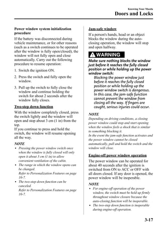 Power window system initialization 
procedure 
If the battery was disconnected during 
vehicle maintenance, or for other reasons 
(such as a switch continues to be operated 
after the window is fully open/closed), the 
window will not fully open and close 
automatically. Carry out the following 
procedure to resume operation: 
1. Switch the ignition ON. 
2. Press the switch and fully open the 
window. 
3. Pull up the switch to fully close the 
window and continue holding the 
switch for about 2 seconds after the 
window fully closes. 
Two-step down function 
With the window completely closed, press 
the switch lightly and the window will 
open and stop about 3 cm (1 in) from the 
top. 
If you continue to press and hold the 
switch, the window will resume opening 
all the way. 
NOTE 
l Pressing the power window switch once 
when the window is fully closed will only 
open it about 3 cm (1 in) to allow 
convenient ventilation of the cabin. 
l The range in which the window opens can 
be changed. 
Refer to Personalization Features on page 
10-7. 
l The two-step down function can be 
canceled. 
Refer to Personalization Features on page 
10-7. 
Knowing Your Mazda 
Doors and Locks 
Jam-safe window 
If a person's hands, head or an object 
blocks the window during the auto-closing 
operation, the window will stop 
and open halfway. 
WARNING 
Make sure nothing blocks the window 
just before it reaches the fully closed 
position or while holding up the power 
window switch: 
Blocking the power window just 
before it reaches the fully closed 
position or while holding up the 
power window switch is dangerous. 
In this case, the jam-safe function 
cannot prevent the window from 
closing all the way. If fingers are 
caught, serious injuries could occur. 
NOTE 
Depending on driving conditions, a closing 
power window could stop and start opening 
when the window feels a shock that is similar 
to something blocking it. 
In the event the jam-safe function activates and 
the power window cannot be closed 
automatically, pull and hold the switch and the 
window will close. 
Engine-off power window operation 
The power window can be operated for 
about 40 seconds after the ignition is 
switched from ON to ACC or OFF with 
all doors closed. If any door is opened, the 
power window will be inoperable. 
NOTE 
l For engine-off operation of the power 
window, the switch must be held up firmly 
throughout window closure because the 
auto-closing function will be inoperable. 
l The two-step down function is inoperable 
during engine-off operation. 
3-17 
 