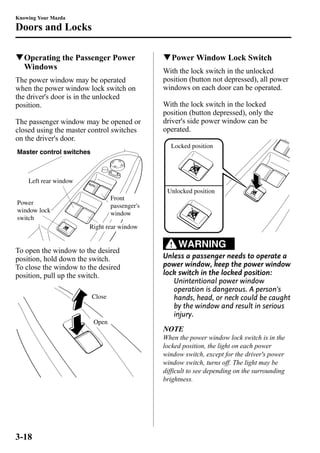 Knowing Your Mazda 
Doors and Locks 
qOperating the Passenger Power 
Windows 
The power window may be operated 
when the power window lock switch on 
the driver's door is in the unlocked 
position. 
The passenger window may be opened or 
closed using the master control switches 
on the driver's door. 
Front 
passenger's 
window 
Master control switches 
Right rear window 
Left rear window 
Power 
window lock 
switch 
To open the window to the desired 
position, hold down the switch. 
To close the window to the desired 
position, pull up the switch. 
Close 
Open 
qPowerWindow Lock Switch 
With the lock switch in the unlocked 
position (button not depressed), all power 
windows on each door can be operated. 
With the lock switch in the locked 
position (button depressed), only the 
driver's side power window can be 
operated. 
Locked position 
Unlocked position 
WARNING 
Unless a passenger needs to operate a 
power window, keep the power window 
lock switch in the locked position: 
Unintentional power window 
operation is dangerous. A person's 
hands, head, or neck could be caught 
by the window and result in serious 
injury. 
NOTE 
When the power window lock switch is in the 
locked position, the light on each power 
window switch, except for the driver's power 
window switch, turns off. The light may be 
difficult to see depending on the surrounding 
brightness. 
3-18 
 