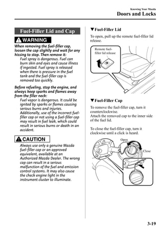 Fuel-Filler Lid and Cap 
WARNING 
When removing the fuel-filler cap, 
loosen the cap slightly and wait for any 
hissing to stop. Then remove it: 
Fuel spray is dangerous. Fuel can 
burn skin and eyes and cause illness 
if ingested. Fuel spray is released 
when there is pressure in the fuel 
tank and the fuel-filler cap is 
removed too quickly. 
Before refueling, stop the engine, and 
always keep sparks and flames away 
from the filler neck: 
Fuel vapor is dangerous. It could be 
ignited by sparks or flames causing 
serious burns and injuries. 
Additionally, use of the incorrect fuel-filler 
cap or not using a fuel-filler cap 
may result in fuel leak, which could 
result in serious burns or death in an 
accident. 
CAUTION 
Always use only a genuine Mazda 
fuel-filler cap or an approved 
equivalent, available at an 
Authorized Mazda Dealer. The wrong 
cap can result in a serious 
malfunction of the fuel and emission 
control systems. It may also cause 
the check engine light in the 
instrument cluster to illuminate. 
Knowing Your Mazda 
Doors and Locks 
qFuel-Filler Lid 
To open, pull up the remote fuel-filler lid 
release. 
Remote fuel-filler 
lid release 
qFuel-Filler Cap 
To remove the fuel-filler cap, turn it 
counterclockwise. 
Attach the removed cap to the inner side 
of the fuel lid. 
To close the fuel-filler cap, turn it 
clockwise until a click is heard. 
Open 
Close 
3-19 
 