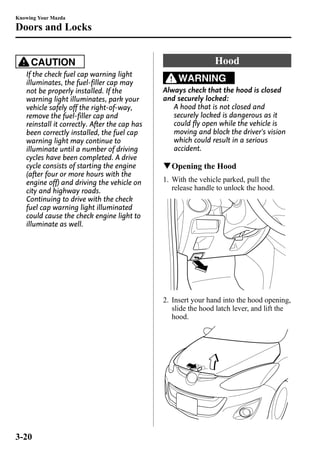 Knowing Your Mazda 
Doors and Locks 
CAUTION 
If the check fuel cap warning light 
illuminates, the fuel-filler cap may 
not be properly installed. If the 
warning light illuminates, park your 
vehicle safely off the right-of-way, 
remove the fuel-filler cap and 
reinstall it correctly. After the cap has 
been correctly installed, the fuel cap 
warning light may continue to 
illuminate until a number of driving 
cycles have been completed. A drive 
cycle consists of starting the engine 
(after four or more hours with the 
engine off) and driving the vehicle on 
city and highway roads. 
Continuing to drive with the check 
fuel cap warning light illuminated 
could cause the check engine light to 
illuminate as well. 
Hood 
WARNING 
Always check that the hood is closed 
and securely locked: 
A hood that is not closed and 
securely locked is dangerous as it 
could fly open while the vehicle is 
moving and block the driver's vision 
which could result in a serious 
accident. 
qOpening the Hood 
1. With the vehicle parked, pull the 
release handle to unlock the hood. 
2. Insert your hand into the hood opening, 
slide the hood latch lever, and lift the 
hood. 
3-20 
 