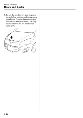 Knowing Your Mazda 
Doors and Locks 
3. Lower the hood slowly until it rests in 
the unlocked position, and then remove 
your hands. Push the front center edge 
of the hood downward until a latching 
sound is heard, and the hood closes 
completely. 
3-22 
 