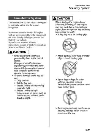 Immobilizer System 
The immobilizer system allows the engine 
to start only with a key the system 
recognizes. 
If someone attempts to start the engine 
with an unrecognized key, the engine will 
not start, thereby helping to prevent the 
theft of your vehicle. 
If you have a problem with the 
immobilizer system or the key, consult an 
Authorized Mazda Dealer. 
CAUTION 
Ø Radio equipment like this is 
governed by laws in the United 
States. 
Changes or modifications not 
expressly approved by the party 
responsible for compliance could 
void the user's authority to 
operate the equipment. 
Ø To avoid damage to the key, do 
not: 
Ø Drop the key. 
Ø Get the key wet. 
Ø Expose the key to any kind of 
magnetic field. 
Ø Expose the key to high 
temperatures on places such as 
the dashboard or hood, under 
direct sunlight. 
Knowing Your Mazda 
Security System 
CAUTION 
When starting the engine do not 
allow the following, as the engine 
may not start due to the electronic 
signal from the ignition key not being 
transmitted correctly. 
Ø A key ring rests on the key grip. 
Ø Metal parts of other keys or metal 
objects touch the key grip. 
Ø Spare keys or keys for other 
vehicles equipped with an 
immobilizer system touch or come 
near the key grip. 
Ø Devices for electronic purchases, or 
security passage which touch or 
come near the key. 
3-23 
 