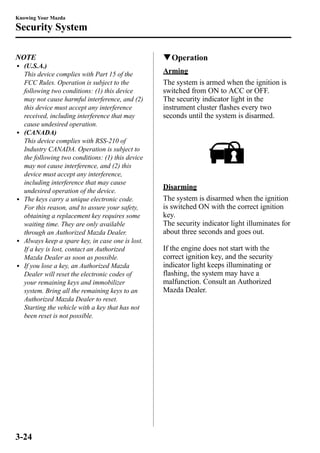 Knowing Your Mazda 
Security System 
NOTE 
l (U.S.A.) 
This device complies with Part 15 of the 
FCC Rules. Operation is subject to the 
following two conditions: (1) this device 
may not cause harmful interference, and (2) 
this device must accept any interference 
received, including interference that may 
cause undesired operation. 
l (CANADA) 
This device complies with RSS-210 of 
Industry CANADA. Operation is subject to 
the following two conditions: (1) this device 
may not cause interference, and (2) this 
device must accept any interference, 
including interference that may cause 
undesired operation of the device. 
l The keys carry a unique electronic code. 
For this reason, and to assure your safety, 
obtaining a replacement key requires some 
waiting time. They are only available 
through an Authorized Mazda Dealer. 
l Always keep a spare key, in case one is lost. 
If a key is lost, contact an Authorized 
Mazda Dealer as soon as possible. 
l If you lose a key, an Authorized Mazda 
Dealer will reset the electronic codes of 
your remaining keys and immobilizer 
system. Bring all the remaining keys to an 
Authorized Mazda Dealer to reset. 
Starting the vehicle with a key that has not 
been reset is not possible. 
qOperation 
Arming 
The system is armed when the ignition is 
switched from ON to ACC or OFF. 
The security indicator light in the 
instrument cluster flashes every two 
seconds until the system is disarmed. 
Disarming 
The system is disarmed when the ignition 
is switched ON with the correct ignition 
key. 
The security indicator light illuminates for 
about three seconds and goes out. 
If the engine does not start with the 
correct ignition key, and the security 
indicator light keeps illuminating or 
flashing, the system may have a 
malfunction. Consult an Authorized 
Mazda Dealer. 
3-24 
 