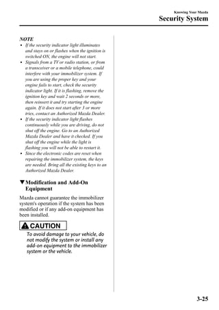 NOTE 
l If the security indicator light illuminates 
and stays on or flashes when the ignition is 
switched ON, the engine will not start. 
l Signals from a TV or radio station, or from 
a transceiver or a mobile telephone, could 
interfere with your immobilizer system. If 
you are using the proper key and your 
engine fails to start, check the security 
indicator light. If it is flashing, remove the 
ignition key and wait 2 seconds or more, 
then reinsert it and try starting the engine 
again. If it does not start after 3 or more 
tries, contact an Authorized Mazda Dealer. 
l If the security indicator light flashes 
continuously while you are driving, do not 
shut off the engine. Go to an Authorized 
Mazda Dealer and have it checked. If you 
shut off the engine while the light is 
flashing you will not be able to restart it. 
l Since the electronic codes are reset when 
repairing the immobilizer system, the keys 
are needed. Bring all the existing keys to an 
Authorized Mazda Dealer. 
qModification and Add-On 
Equipment 
Mazda cannot guarantee the immobilizer 
system's operation if the system has been 
modified or if any add-on equipment has 
been installed. 
CAUTION 
To avoid damage to your vehicle, do 
not modify the system or install any 
add-on equipment to the immobilizer 
system or the vehicle. 
Knowing Your Mazda 
Security System 
3-25 
 