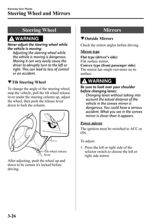 Knowing Your Mazda 
Steering Wheel and Mirrors 
Steering Wheel 
WARNING 
Never adjust the steering wheel while 
the vehicle is moving: 
Adjusting the steering wheel while 
the vehicle is moving is dangerous. 
Moving it can very easily cause the 
driver to abruptly turn to the left or 
right. This can lead to loss of control 
or an accident. 
qTilt Steering Wheel 
To change the angle of the steering wheel, 
stop the vehicle, pull the tilt wheel release 
lever under the steering column up, adjust 
the wheel, then push the release lever 
down to lock the column. 
Tilt wheel release 
lever 
After adjusting, push the wheel up and 
down to be certain it's locked before 
driving. 
Mirrors 
qOutside Mirrors 
Check the mirror angles before driving. 
Mirror type 
Flat type (driver's side) 
Flat surface mirror. 
Convex type (front passenger side) 
The mirror has single curvature on its 
surface. 
WARNING 
Be sure to look over your shoulder 
before changing lanes: 
Changing lanes without taking into 
account the actual distance of the 
vehicle in the convex mirror is 
dangerous. You could have a serious 
accident. What you see in the convex 
mirror is closer than it appears. 
Power mirror 
The ignition must be switched to ACC or 
ON. 
To adjust: 
1. Press the left or right side of the 
selector switch to choose the left or 
right side mirror. 
3-26 
 