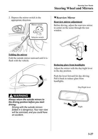 2. Depress the mirror switch in the 
appropriate direction. 
Mirror switch 
Selector switch 
Folding the mirror 
Fold the outside mirror rearward until it is 
flush with the vehicle. 
WARNING 
Always return the outside mirrors to 
the driving position before you start 
driving: 
Driving with the outside mirrors 
folded in is dangerous. Your rear view 
will be restricted, and you could have 
an accident. 
Knowing Your Mazda 
Steering Wheel and Mirrors 
qRearview Mirror 
Rearview mirror adjustment 
Before driving, adjust the rearview mirror 
to center on the scene through the rear 
window. 
Reducing glare from headlights 
Adjust the mirror with the day/night lever 
in the day position. 
Push the lever forward for day driving. 
Pull it back to reduce glare from 
headlights. 
Night 
Day 
Day/Night lever 
3-27 
 