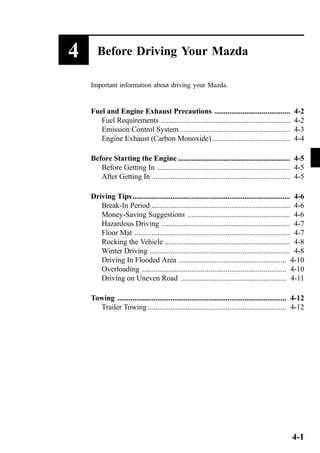4 Before Driving Your Mazda 
Important information about driving your Mazda. 
Fuel and Engine Exhaust Precautions ........................................ 4-2 
Fuel Requirements .................................................................... 4-2 
Emission Control System .......................................................... 4-3 
Engine Exhaust (Carbon Monoxide) ......................................... 4-4 
Before Starting the Engine ........................................................... 4-5 
Before Getting In ...................................................................... 4-5 
After Getting In ......................................................................... 4-5 
Driving Tips ................................................................................... 4-6 
Break-In Period ......................................................................... 4-6 
Money-Saving Suggestions ...................................................... 4-6 
Hazardous Driving .................................................................... 4-7 
Floor Mat .................................................................................. 4-7 
Rocking the Vehicle .................................................................. 4-8 
Winter Driving .......................................................................... 4-8 
Driving In Flooded Area ......................................................... 4-10 
Overloading ............................................................................ 4-10 
Driving on Uneven Road ........................................................ 4-11 
Towing ......................................................................................... 4-12 
Trailer Towing ......................................................................... 4-12 
4-1 
 