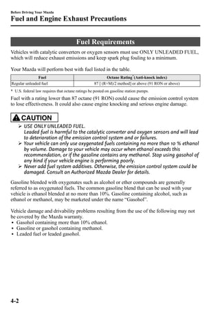 Before Driving Your Mazda 
Fuel and Engine Exhaust Precautions 
Fuel Requirements 
Vehicles with catalytic converters or oxygen sensors must use ONLY UNLEADED FUEL, 
which will reduce exhaust emissions and keep spark plug fouling to a minimum. 
Your Mazda will perform best with fuel listed in the table. 
Fuel Octane Rating*(Anti-knock index) 
Regular unleaded fuel 87 [ (R+M)/2 method] or above (91 RON or above) 
* U.S. federal law requires that octane ratings be posted on gasoline station pumps. 
Fuel with a rating lower than 87 octane (91 RON) could cause the emission control system 
to lose effectiveness. It could also cause engine knocking and serious engine damage. 
CAUTION 
Ø USE ONLY UNLEADED FUEL. 
Leaded fuel is harmful to the catalytic converter and oxygen sensors and will lead 
to deterioration of the emission control system and or failures. 
Ø Your vehicle can only use oxygenated fuels containing no more than 10 % ethanol 
by volume. Damage to your vehicle may occur when ethanol exceeds this 
recommendation, or if the gasoline contains any methanol. Stop using gasohol of 
any kind if your vehicle engine is performing poorly. 
Ø Never add fuel system additives. Otherwise, the emission control system could be 
damaged. Consult an Authorized Mazda Dealer for details. 
Gasoline blended with oxygenates such as alcohol or ether compounds are generally 
referred to as oxygenated fuels. The common gasoline blend that can be used with your 
vehicle is ethanol blended at no more than 10%. Gasoline containing alcohol, such as 
ethanol or methanol, may be marketed under the name “Gasohol”. 
Vehicle damage and drivability problems resulting from the use of the following may not 
be covered by the Mazda warranty. 
l Gasohol containing more than 10% ethanol. 
l Gasoline or gasohol containing methanol. 
l Leaded fuel or leaded gasohol. 
4-2 
 