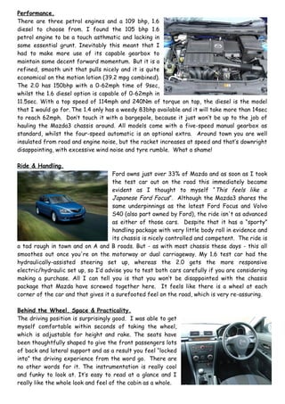 Performance.
There are three petrol engines and a 109 bhp, 1.6
diesel to choose from. I found the 105 bhp 1.6
petrol engine to be a touch asthmatic and lacking in
some essential grunt. Inevitably this meant that I
had to make more use of its capable gearbox to
maintain some decent forward momentum. But it is a
refined, smooth unit that pulls nicely and it is quite
economical on the motion lotion (39.2 mpg combined).
The 2.0 has 150bhp with a 0-62mph time of 9sec,
whilst the 1.6 diesel option is capable of 0-62mph in
11.5sec. With a top speed of 114mph and 240Nm of torque on tap, the diesel is the model
that I would go for. The 1.4 only has a weedy 83bhp available and it will take more than 14sec
to reach 62mph. Don’t touch it with a bargepole, because it just won’t be up to the job of
hauling the Mazda3 chassis around. All models come with a five-speed manual gearbox as
standard, whilst the four-speed automatic is an optional extra. Around town you are well
insulated from road and engine noise, but the racket increases at speed and that’s downright
disappointing, with excessive wind noise and tyre rumble. What a shame!

Ride & Handling.
                                    Ford owns just over 33% of Mazda and as soon as I took
                                    the test car out on the road this immediately became
                                    evident as I thought to myself “This feels like a
                                    Japanese Ford Focus”. Although the Mazda3 shares the
                                    same underpinnings as the latest Ford Focus and Volvo
                                    S40 (also part owned by Ford), the ride isn't as advanced
                                    as either of those cars. Despite that it has a “sporty”
                                    handling package with very little body roll in evidence and
                                    its chassis is nicely controlled and competent. The ride is
a tad rough in town and on A and B roads. But - as with most chassis these days - this all
smoothes out once you're on the motorway or dual carriageway. My 1.6 test car had the
hydraulically-assisted steering set up, whereas the 2.0 gets the more responsive
electric/hydraulic set up, so I’d advise you to test both cars carefully if you are considering
making a purchase. All I can tell you is that you won’t be disappointed with the chassis
package that Mazda have screwed together here. It feels like there is a wheel at each
corner of the car and that gives it a surefooted feel on the road, which is very re-assuring.

Behind the Wheel, Space & Practicality.
The driving position is surprisingly good. I was able to get
myself comfortable within seconds of taking the wheel,
which is adjustable for height and rake. The seats have
been thoughtfully shaped to give the front passengers lots
of back and lateral support and as a result you feel “locked
into” the driving experience from the word go. There are
no other words for it. The instrumentation is really cool
and funky to look at. It’s easy to read at a glance and I
really like the whole look and feel of the cabin as a whole.
 