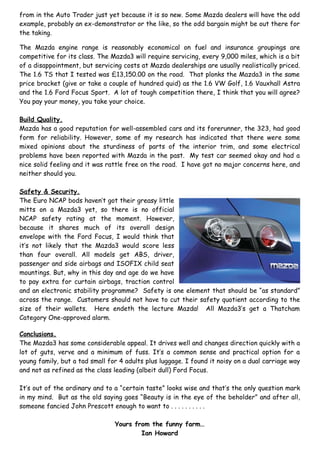 from in the Auto Trader just yet because it is so new. Some Mazda dealers will have the odd
example, probably an ex-demonstrator or the like, so the odd bargain might be out there for
the taking.

The Mazda engine range is reasonably economical on fuel and insurance groupings are
competitive for its class. The Mazda3 will require servicing, every 9,000 miles, which is a bit
of a disappointment, but servicing costs at Mazda dealerships are usually realistically priced.
The 1.6 TS that I tested was £13,150.00 on the road. That plonks the Mazda3 in the same
price bracket (give or take a couple of hundred quid) as the 1.6 VW Golf, 1.6 Vauxhall Astra
and the 1.6 Ford Focus Sport. A lot of tough competition there, I think that you will agree?
You pay your money, you take your choice.

Build Quality.
Mazda has a good reputation for well-assembled cars and its forerunner, the 323, had good
form for reliability. However, some of my research has indicated that there were some
mixed opinions about the sturdiness of parts of the interior trim, and some electrical
problems have been reported with Mazda in the past. My test car seemed okay and had a
nice solid feeling and it was rattle free on the road. I have got no major concerns here, and
neither should you.

Safety & Security.
The Euro NCAP bods haven’t got their greasy little
mitts on a Mazda3 yet, so there is no official
NCAP safety rating at the moment. However,
because it shares much of its overall design
envelope with the Ford Focus, I would think that
it’s not likely that the Mazda3 would score less
than four overall. All models get ABS, driver,
passenger and side airbags and ISOFIX child seat
mountings. But, why in this day and age do we have
to pay extra for curtain airbags, traction control
and an electronic stability programme? Safety is one element that should be “as standard”
across the range. Customers should not have to cut their safety quotient according to the
size of their wallets. Here endeth the lecture Mazda! All Mazda3’s get a Thatcham
Category One-approved alarm.

Conclusions.
The Mazda3 has some considerable appeal. It drives well and changes direction quickly with a
lot of guts, verve and a minimum of fuss. It’s a common sense and practical option for a
young family, but a tad small for 4 adults plus luggage. I found it noisy on a dual carriage way
and not as refined as the class leading (albeit dull) Ford Focus.

It’s out of the ordinary and to a “certain taste” looks wise and that’s the only question mark
in my mind. But as the old saying goes “Beauty is in the eye of the beholder” and after all,
someone fancied John Prescott enough to want to . . . . . . . . . .

                                Yours from the funny farm…
                                        Ian Howard
 