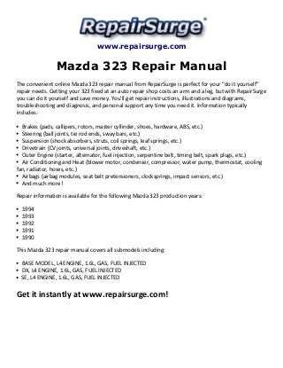 www.repairsurge.com 
Mazda 323 Repair Manual 
The convenient online Mazda 323 repair manual from RepairSurge is perfect for your "do it yourself" 
repair needs. Getting your 323 fixed at an auto repair shop costs an arm and a leg, but with RepairSurge 
you can do it yourself and save money. You'll get repair instructions, illustrations and diagrams, 
troubleshooting and diagnosis, and personal support any time you need it. Information typically 
includes: 
Brakes (pads, callipers, rotors, master cyllinder, shoes, hardware, ABS, etc.) 
Steering (ball joints, tie rod ends, sway bars, etc.) 
Suspension (shock absorbers, struts, coil springs, leaf springs, etc.) 
Drivetrain (CV joints, universal joints, driveshaft, etc.) 
Outer Engine (starter, alternator, fuel injection, serpentine belt, timing belt, spark plugs, etc.) 
Air Conditioning and Heat (blower motor, condenser, compressor, water pump, thermostat, cooling 
fan, radiator, hoses, etc.) 
Airbags (airbag modules, seat belt pretensioners, clocksprings, impact sensors, etc.) 
And much more! 
Repair information is available for the following Mazda 323 production years: 
1994 
1993 
1992 
1991 
1990 
This Mazda 323 repair manual covers all submodels including: 
BASE MODEL, L4 ENGINE, 1.6L, GAS, FUEL INJECTED 
DX, L4 ENGINE, 1.6L, GAS, FUEL INJECTED 
SE, L4 ENGINE, 1.6L, GAS, FUEL INJECTED 
Get it instantly at www.repairsurge.com! 
