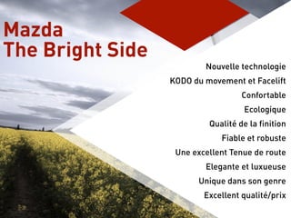 Nouvelle technologie
KODO du movement et Facelift
Confortable
Ecologique
Qualité de la finition
Fiable et robuste
Une excellent Tenue de route
Elegante et luxueuse
Unique dans son genre
Excellent qualité/prix
Mazda
The Bright Side
 