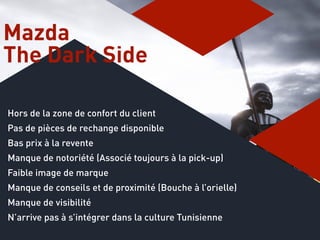 Hors de la zone de confort du client
Pas de pièces de rechange disponible
Bas prix à la revente
Manque de notoriété (Associé toujours à la pick-up)
Faible image de marque
Manque de conseils et de proximité (Bouche à l’orielle)
Manque de visibilité
N’arrive pas à s’intégrer dans la culture Tunisienne
Mazda
The Dark Side
 
