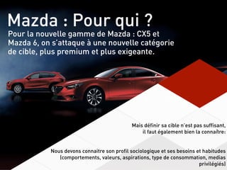 Mazda : Pour qui ?
Pour la nouvelle gamme de Mazda : CX5 et
Mazda 6, on s’attaque à une nouvelle catégorie
de cible, plus premium et plus exigeante.
Mais définir sa cible n’est pas suffisant,
il faut également bien la connaître:
Nous devons connaitre son profil sociologique et ses besoins et habitudes
(comportements, valeurs, aspirations, type de consommation, medias
privilégiés)
 