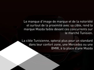 Le manque d’image de marque et de la notoriété
et surtout de la proximité avec sa cible, rend la
marque Mazda faible devant ces concurrents sur
le marché Tunisien.
La cible Tunisienne, opterai plus pour un standard
dans leur confort zone, une Mercedes ou une
BMW, à la place d’une Mazda
 
