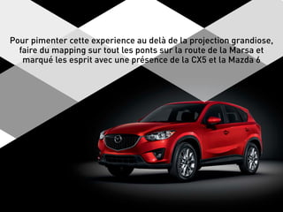 Pour pimenter cette experience au delà de la projection grandiose,
faire du mapping sur tout les ponts sur la route de la Marsa et
marqué les esprit avec une présence de la CX5 et la Mazda 6
 
