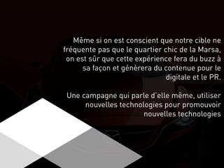 Même si on est conscient que notre cible ne
fréquente pas que le quartier chic de la Marsa,
on est sûr que cette expérience fera du buzz à
sa façon et génèrera du contenue pour le
digitale et le PR.
Une campagne qui parle d’elle même, utiliser
nouvelles technologies pour promouvoir
nouvelles technologies
 