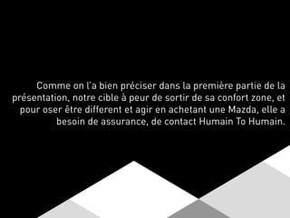 Comme on l’a bien préciser dans la première partie de la
présentation, notre cible à peur de sortir de sa confort zone, et
pour oser être different et agir en achetant une Mazda, elle a
besoin de assurance, de contact Humain To Humain.
 