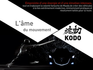 Empreinte d’une énergie et d’une émotion intenses,
tout en traduisant la volonté farouche de Mazda de créer des véhicules
à la fois extrêmement modernes, éminemment pratiques et
résolument taillés pour la route.
L'âme
du mouvement
KODO
 