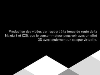 Production des vidéos par rapport à la tenue de route de la
Mazda 6 et CX5, que le consommateur peux voir avec un effet
3D avec seulement un casque virtuelle.
 