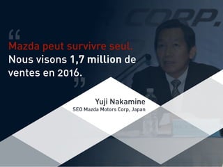 Mazda peut survivre seul.
Nous visons 1,7 million de
ventes en 2016.
“ “
Yuji Nakamine
SEO Mazda Motors Corp, Japan
 