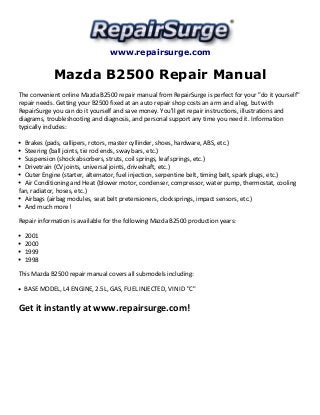 www.repairsurge.com 
Mazda B2500 Repair Manual 
The convenient online Mazda B2500 repair manual from RepairSurge is perfect for your "do it yourself" 
repair needs. Getting your B2500 fixed at an auto repair shop costs an arm and a leg, but with 
RepairSurge you can do it yourself and save money. You'll get repair instructions, illustrations and 
diagrams, troubleshooting and diagnosis, and personal support any time you need it. Information 
typically includes: 
Brakes (pads, callipers, rotors, master cyllinder, shoes, hardware, ABS, etc.) 
Steering (ball joints, tie rod ends, sway bars, etc.) 
Suspension (shock absorbers, struts, coil springs, leaf springs, etc.) 
Drivetrain (CV joints, universal joints, driveshaft, etc.) 
Outer Engine (starter, alternator, fuel injection, serpentine belt, timing belt, spark plugs, etc.) 
Air Conditioning and Heat (blower motor, condenser, compressor, water pump, thermostat, cooling 
fan, radiator, hoses, etc.) 
Airbags (airbag modules, seat belt pretensioners, clocksprings, impact sensors, etc.) 
And much more! 
Repair information is available for the following Mazda B2500 production years: 
2001 
2000 
1999 
1998 
This Mazda B2500 repair manual covers all submodels including: 
BASE MODEL, L4 ENGINE, 2.5L, GAS, FUEL INJECTED, VIN ID "C" 
Get it instantly at www.repairsurge.com! 
