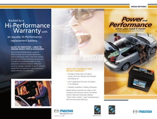 MAZDA BATTERIES




 Backed by a

Hi-Performance
   Warranty with
an equally Hi-Performance
  replacement battery.

  ACCEPT NO SUBSTITUTES — INSIST ON
  GENUINE MAZDA PARTS & ACCESSORIES.
  Don’t put your Mazda vehicle in jeopardy.
  When it comes time to request replacement
  parts or accessories, keep in mind that imitation
  parts with no or lesser warranties can leave you
  stranded. For unsurpassed quality, fit, finish,
  appearance, corrosion resistance, safety and
  warranty coverage, remember to specify Genuine
  Mazda Parts & Accessories or Value Products by                               WHAT’S NOT COVERED BY YOUR
  Mazda whenever the need arises.                                              BATTERY’S WARRANTY:
                                                                               • Damage or failure due to accidents,
                                                                                 misuse, theft, fire, freezing, and improper
                                                                                 discharging, etc.
                                                                               • Use in applications for which the battery
                                                                                 is not designed
                                                                               • Improper installation or battery recharging
                                                                               Mazda battery warranties are subject to the
                                                                               limitations and exclusions listed in the Mazda
                                                                               Vehicle’s Warranty Information Booklet,
                                                                               “What is Not Covered,” under the Replacement
                                                                               Parts and Accessories Warranty.




                                                                 MazdaUSA.com
                                                      Printed in U.S.A. 8/08                                           9999-95-BATT-08
 