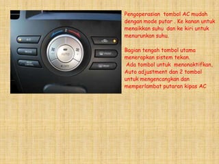 Pengoperasian tombol AC mudah
dengan mode putar . Ke kanan untuk
menaikkan suhu dan ke kiri untuk
menurunkan suhu.

Bagian tengah tombol utama
menerapkan sistem tekan.
 Ada tombol untuk menonaktifkan,
Auto adjustment dan 2 tombol
untuk mengencangkan dan
memperlambat putaran kipas AC
 
