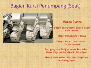 Bagian Kursi Penumpang (Seat)

                              Mazda Biante
                      Desain Seat seperti Seat di dalam
                               kabin pesawat

                          Dapat menampung 7 orang

                         Dengan warna cream membuat
                                terasa nyaman

              Seat yang bisa diadjust sesuai kebutuhan.
               Geser maju mundur,diputar dan dilipat

              Khusus baris kedua, Seat bisa dirapatkan
                         dan direnggangkan
 