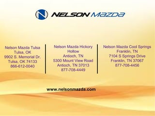 Nelson Mazda Tulsa
Tulsa, OK
9902 S. Memorial Dr.
Tulsa, OK 74133
866-612-0040
Nelson Mazda Hickory
Hollow
Antioch, TN
5300 Mount View Road
Antioch, TN 37013
877-708-4449
Nelson Mazda Cool Springs
Franklin, TN
7104 S Springs Drive
Franklin, TN 37067
877-708-4456
www.nelsonmazda.com
 