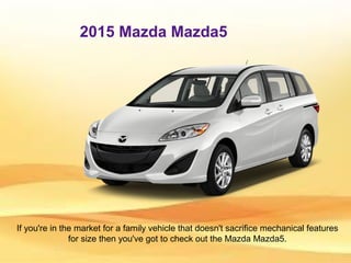 2015 Mazda Mazda5
If you're in the market for a family vehicle that doesn't sacrifice mechanical features
for size then you've got to check out the Mazda Mazda5.
 