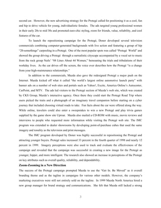 second car. However, the new advertising strategy for the Protegé called for positioning it as a cool, fun
and hip to drive vehicle for young, individualistic females. The ads targeted young professional women
in their early 20s to mid 30s and promoted euro-chic styling, room for friends, value, reliability, and cool
features of the car.
        To launch the repositioning campaign for the Protegé, Doner developed several television
commercials combining computer-generated backgrounds with live action and featuring a group of hip
“20-somethings” carpooling in a Protegé. One of the most popular spots was called “Protegé World” and
showed the group driving a Protegé through a surrealistic cityscape accompanied by a vocal set to music
from the rock group Nails’ “88 Lines About 44 Women,” bemoaning the trials and tribulations of their
workday lives. As the car drives off the screen, the voice over describes how the Protegé “is a change
from your high-maintenance relationships.”
        In addition to the commercials, Mazda also gave the redesigned Protegé a major push on the
Internet. Mazda kicked off what it called “the world’s largest online automotive launch party” with
banner ads on a number of web sites and portals such as Yahoo!, Excite, America Online’s Autocenter,
CarPoint, and MTV. The ads led visitors to the Protegé section of Mazda’s web site, which was created
by CKS Group, Mazda’s interactive agency. Once there they could start the Protegé Road Trip where
users picked the traits and a photograph of an imaginary travel companion before starting on a cyber
journey that included choosing virtual roads to take. Fun facts about the car were offered along the way.
While online, travelers could also enter a sweepstakes to win a new Protegé and play trivia games
supplied by the game show site Uproar. Mazda also mailed a CD-ROM with music, movie reviews and
interviews to people who requested more information while visiting the Protegé web site. The IMC
program was extended to dealer showrooms by developing point-of-purchase cubes that used the same
imagery and tonality as the television and print messages.
        The IMC program developed by Doner was highly successful in repositioning the Protegé and
attracting younger buyers. Protegé sales increased 33 percent in the fourth quarter of 1998 and nearly 12
percent in 1999. Imagery perceptions were also used to track and evaluate the effectiveness of the
campaign and revealed that the campaign was successful in creating a new image for the Protegé as
younger, hipper, and more intelligent. The research also showed an increase in perceptions of the Protegé
on key attributes such as overall quality, reliability, and dependability.
Zoom-Zooming in a New Direction
The success of the Protegé campaign prompted Mazda to use the “Get In. Be Moved” as it overall
branding theme and as the tagline in campaigns for various other models. However, the company’s
marketing executives were still not entirely sold on the tagline. In 1999 Mazda North America hired a
new group manager for brand strategy and communications. She felt that Mazda still lacked a strong


                                                       3
 