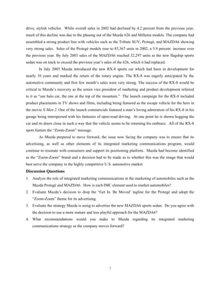 drive, stylish vehicles. While overall sales in 2002 had declined by 4.2 percent from the previous year,
much of this decline was due to the phasing out of the Mazda 626 and Millenia models. The company had
assembled a strong product line with vehicles such as the Tribute SUV, Protegé, and MAZDA6 showing
very strong sales. Sales of the Protegé models rose to 83,367 units in 2002, a 5.9 percent increase over
the previous year. By July 2003 sales of the MAZDA6 reached 32,297 units as the new flagship sports
sedan was on track to exceed the previous year’s sales of the 626, which it had replaced.
        In July 2003 Mazda introduced the new RX-8 sports car which had been in development for
nearly 10 years and marked the return of the rotary engine. The RX-8 was eagerly anticipated by the
automotive community and first few month’s sales were very strong. The success of the RX-8 would be
critical to Mazda’s recovery as the senior vice president of marketing and product development referred
to it as “our halo car, the one at the top of the mountain.” The launch campaign for the RX-8 included
product placements in TV shows and films, including being featured as the escape vehicle for the hero in
the movie X-Men 2. One of the launch commercials featured a man’s loving admiration of his RX-8 in his
garage being interspersed with his fantasies of open-road driving. At one point he is shown hugging the
car and its doors close in such a way that the vehicle seems to be returning his embrace. All of the RX-8
spots feature the “Zoom-Zoom” message.
        As Mazda prepared to move forward, the issue now facing the company was to ensure that its
advertising, as well as other elements of its integrated marketing communications program, would
continue to resonate with consumers and support its positioning platform. Mazda had become identified
as the “Zoom-Zoom” brand and a decision had to be made as to whether this was the image that would
best serve the company in the highly competitive U.S. automotive market.
Discussion Questions
1. Analyze the role of integrated marketing communications in the marketing of automobiles such as the
    Mazda Protegé and MAZDA6. How is each IMC element used to market automobiles?
2. Evaluate Mazda’s decision to drop the “Get In. Be Moved’ tagline for the Protegé and adopt the
    “Zoom-Zoom” theme for its advertising.
3. Evaluate the strategy Mazda is using to advertise the new MAZDA6 sports sedan. Do you agree with
    the decision to use a more mature and less playful approach for the MAZDA6?
4. What recommendations would you make to Mazda regarding its integrated marketing
    communications strategy as the company moves forward?




                                                    7
 